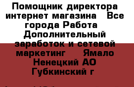 Помощник директора интернет-магазина - Все города Работа » Дополнительный заработок и сетевой маркетинг   . Ямало-Ненецкий АО,Губкинский г.